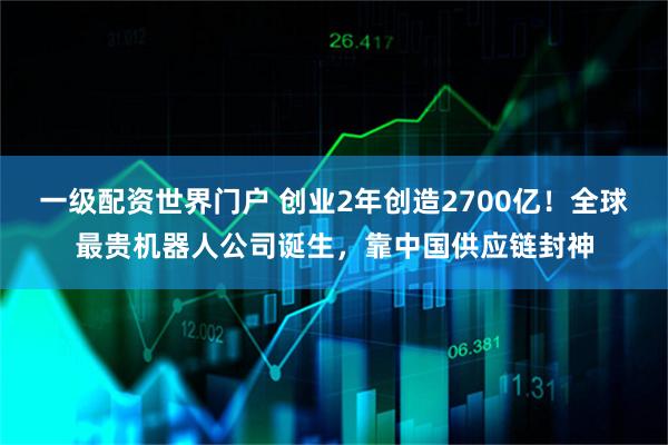 一级配资世界门户 创业2年创造2700亿！全球最贵机器人公司诞生，靠中国供应链封神