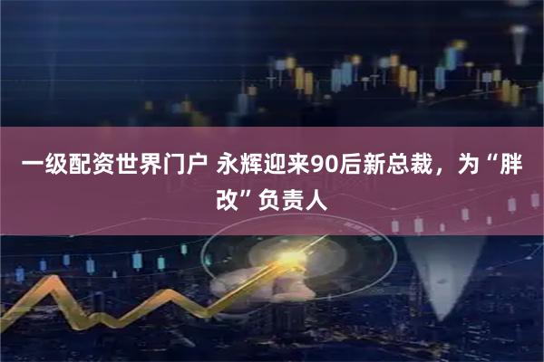 一级配资世界门户 永辉迎来90后新总裁，为“胖改”负责人