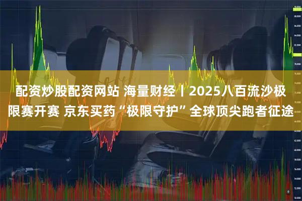 配资炒股配资网站 海量财经丨2025八百流沙极限赛开赛 京东买药“极限守护”全球顶尖跑者征途