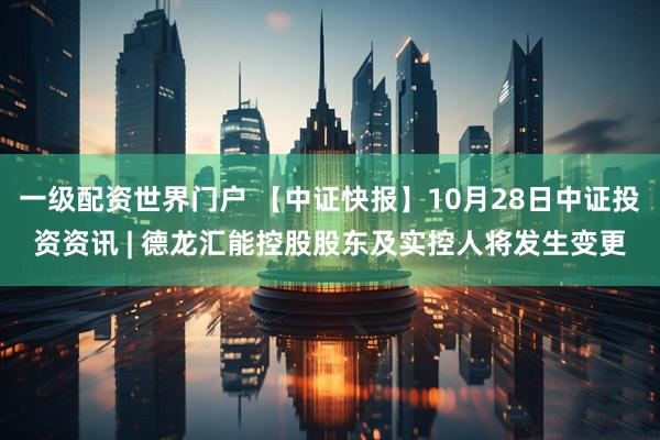 一级配资世界门户 【中证快报】10月28日中证投资资讯 | 德龙汇能控股股东及实控人将发生变更