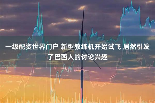 一级配资世界门户 新型教练机开始试飞 居然引发了巴西人的讨论兴趣