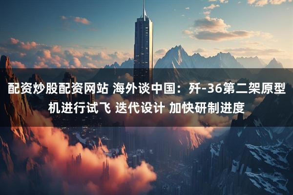 配资炒股配资网站 海外谈中国：歼-36第二架原型机进行试飞 迭代设计 加快研制进度