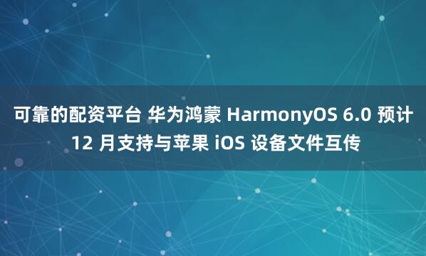 可靠的配资平台 华为鸿蒙 HarmonyOS 6.0 预计 12 月支持与苹果 iOS 设备文件互传