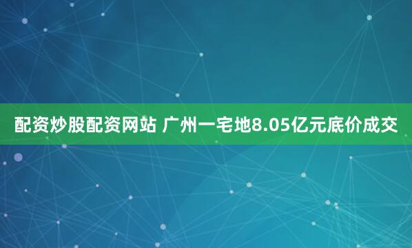 配资炒股配资网站 广州一宅地8.05亿元底价成交