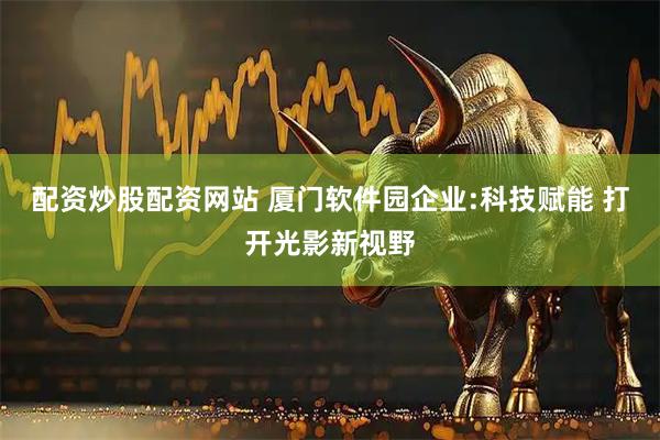配资炒股配资网站 厦门软件园企业:科技赋能 打开光影新视野