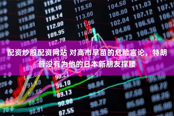 配资炒股配资网站 对高市早苗的危险言论，特朗普没有为他的日本新朋友撑腰