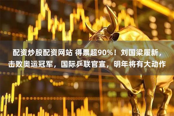 配资炒股配资网站 得票超90%！刘国梁履新，击败奥运冠军，国际乒联官宣，明年将有大动作