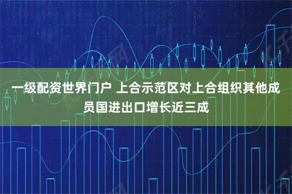 一级配资世界门户 上合示范区对上合组织其他成员国进出口增长近三成