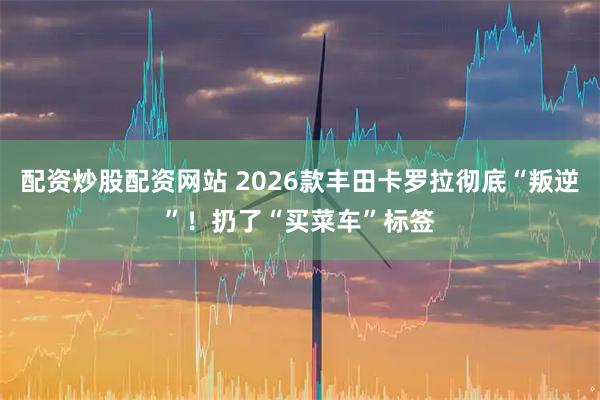 配资炒股配资网站 2026款丰田卡罗拉彻底“叛逆”！扔了“买菜车”标签