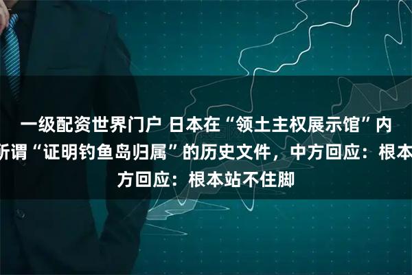 一级配资世界门户 日本在“领土主权展示馆”内新增3份所谓“证明钓鱼岛归属”的历史文件，中方回应：根本站不住脚