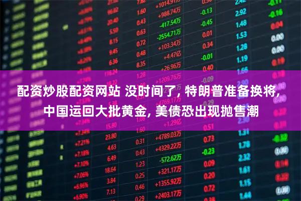 配资炒股配资网站 没时间了, 特朗普准备换将, 中国运回大批黄金, 美债恐出现抛售潮