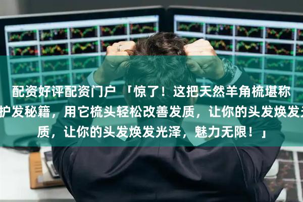 配资好评配资门户 「惊了！这把天然羊角梳堪称拯救三千烦恼丝的护发秘籍，用它梳头轻松改善发质，让你的头发焕发光泽，魅力无限！」