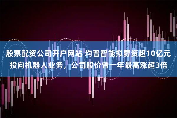 股票配资公司开户网站 均普智能拟募资超10亿元投向机器人业务，公司股价曾一年最高涨超3倍