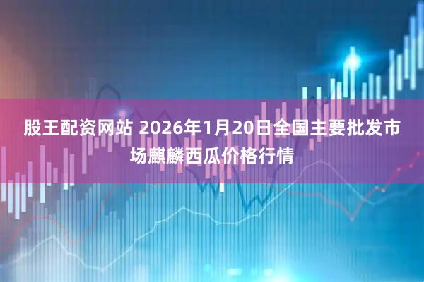 股王配资网站 2026年1月20日全国主要批发市场麒麟西瓜价格行情
