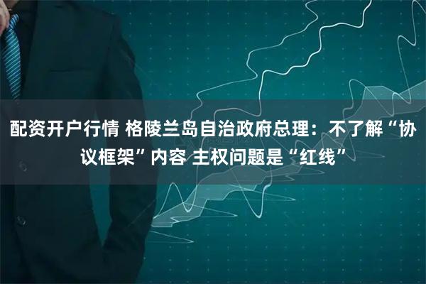配资开户行情 格陵兰岛自治政府总理：不了解“协议框架”内容 主权问题是“红线”