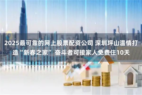 2025最可靠的网上股票配资公司 深圳坪山温情打造“新春之家” 奋斗者可接家人免费住10天