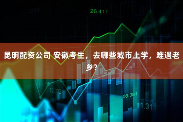 昆明配资公司 安徽考生，去哪些城市上学，难遇老乡？