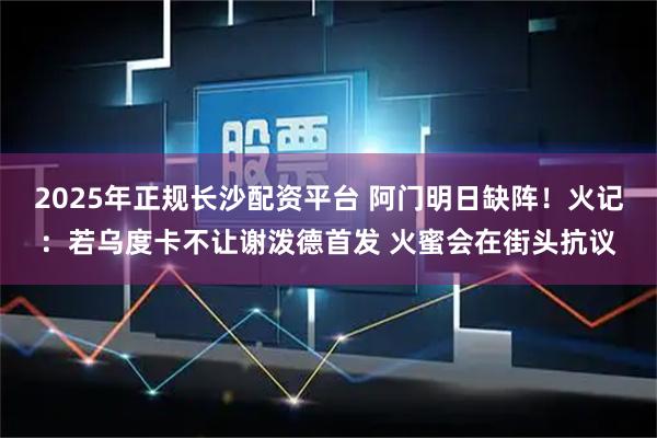 2025年正规长沙配资平台 阿门明日缺阵！火记：若乌度卡不让谢泼德首发 火蜜会在街头抗议