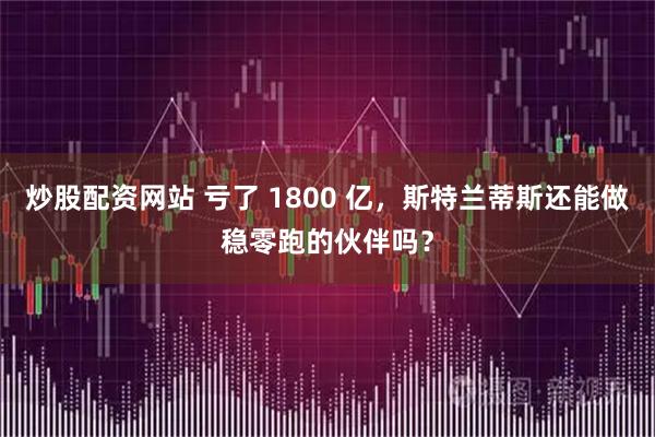 炒股配资网站 亏了 1800 亿,斯特兰蒂斯还能做稳零跑的伙伴吗?