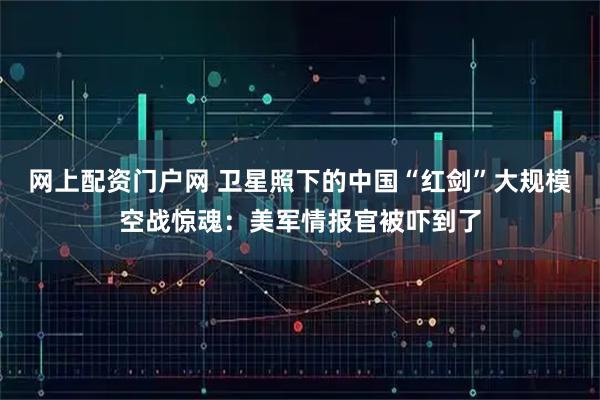 网上配资门户网 卫星照下的中国“红剑”大规模空战惊魂：美军情报官被吓到了