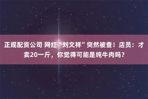正规配资公司 网红“刘文祥”突然被查！店员：才卖20一斤，你觉得可能是纯牛肉吗？