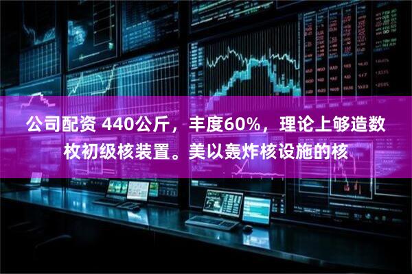公司配资 440公斤，丰度60%，理论上够造数枚初级核装置。美以轰炸核设施的核