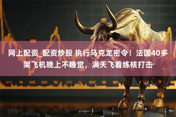网上配资_配资炒股 执行马克龙密令！法国40多架飞机晚上不睡觉，满天飞着练核打击
