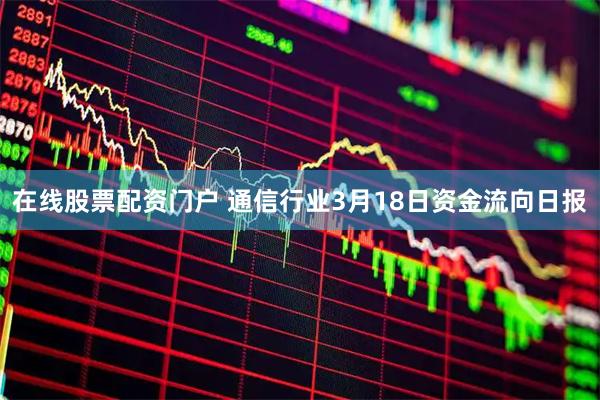 在线股票配资门户 通信行业3月18日资金流向日报