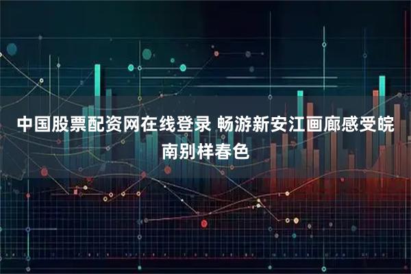 中国股票配资网在线登录 畅游新安江画廊感受皖南别样春色