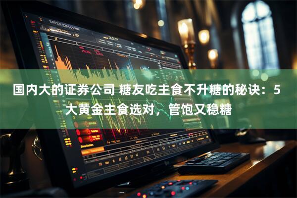 国内大的证券公司 糖友吃主食不升糖的秘诀：5 大黄金主食选对，管饱又稳糖