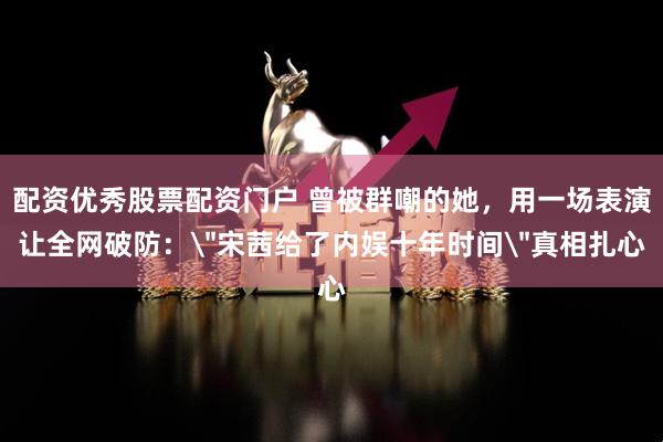 配资优秀股票配资门户 曾被群嘲的她，用一场表演让全网破防：＂宋茜给了内娱十年时间＂真相扎心