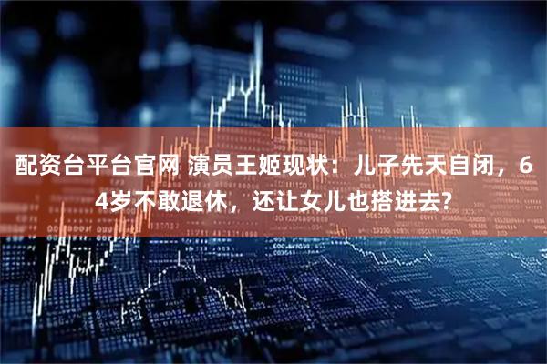 配资台平台官网 演员王姬现状：儿子先天自闭，64岁不敢退休，还让女儿也搭进去?