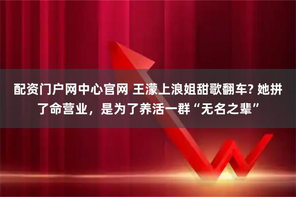 配资门户网中心官网 王濛上浪姐甜歌翻车? 她拼了命营业，是为了养活一群“无名之辈”