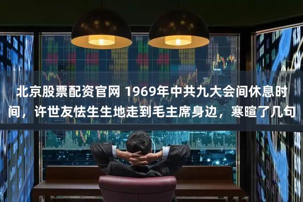 北京股票配资官网 1969年中共九大会间休息时间，许世友怯生生地走到毛主席身边，寒暄了几句