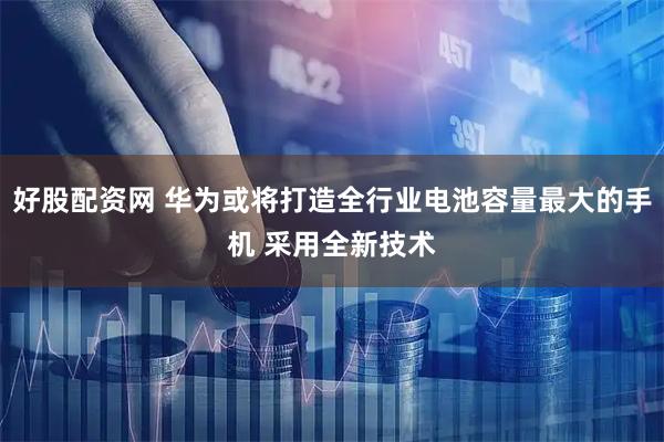 好股配资网 华为或将打造全行业电池容量最大的手机 采用全新技术