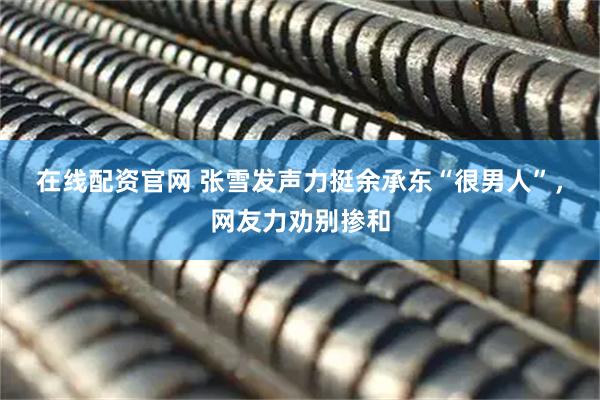 在线配资官网 张雪发声力挺余承东“很男人”，网友力劝别掺和