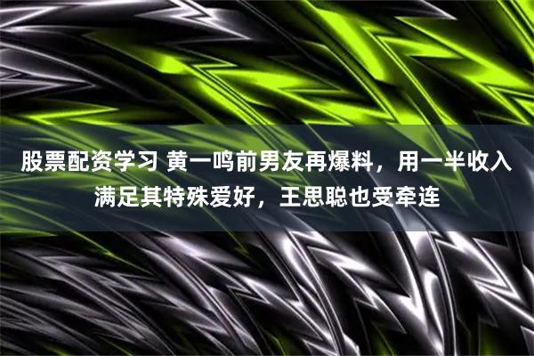 股票配资学习 黄一鸣前男友再爆料，用一半收入满足其特殊爱好，王思聪也受牵连