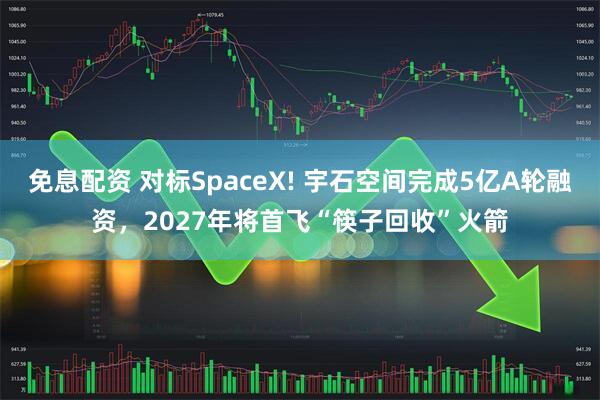 免息配资 对标SpaceX! 宇石空间完成5亿A轮融资，2027年将首飞“筷子回收”火箭