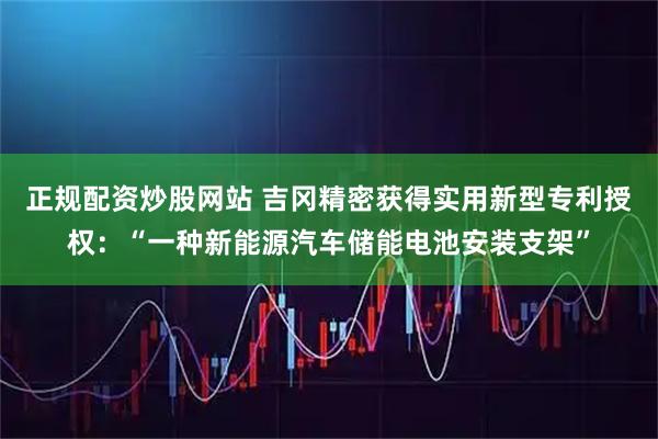 正规配资炒股网站 吉冈精密获得实用新型专利授权：“一种新能源汽车储能电池安装支架”