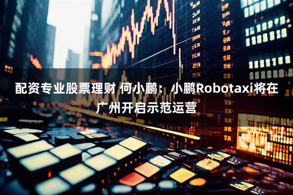 配资专业股票理财 何小鹏：小鹏Robotaxi将在广州开启示范运营