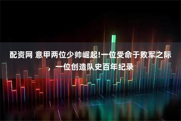 配资网 意甲两位少帅崛起!一位受命于败军之际，一位创造队史百年纪录