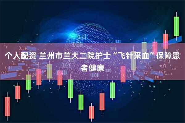 个人配资 兰州市兰大二院护士“飞针采血”保障患者健康