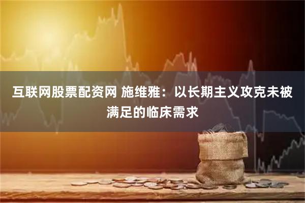 互联网股票配资网 施维雅：以长期主义攻克未被满足的临床需求
