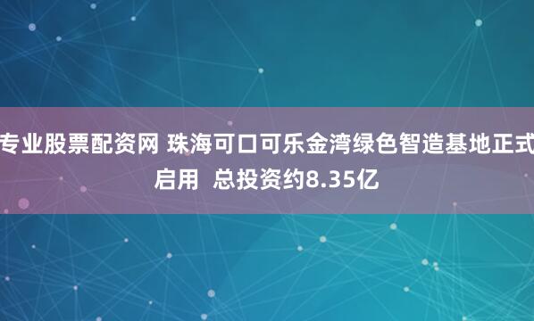 专业股票配资网 珠海可口可乐金湾绿色智造基地正式启用  总投资约8.35亿